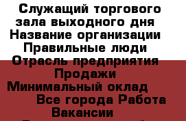 Служащий торгового зала выходного дня › Название организации ­ Правильные люди › Отрасль предприятия ­ Продажи › Минимальный оклад ­ 30 000 - Все города Работа » Вакансии   . Волгоградская обл.